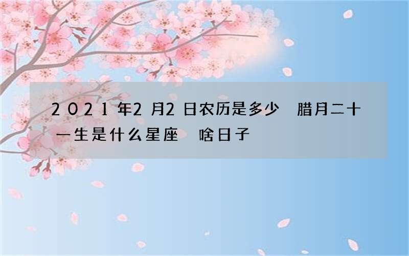 2021年2月2日农历是多少 腊月二十一生是什么星座 啥日子